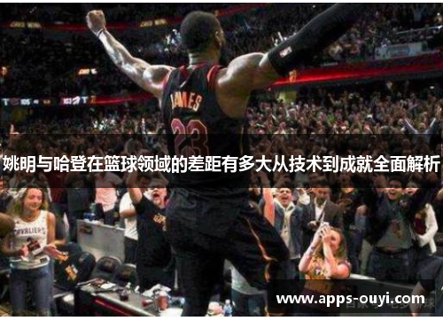 姚明与哈登在篮球领域的差距有多大从技术到成就全面解析