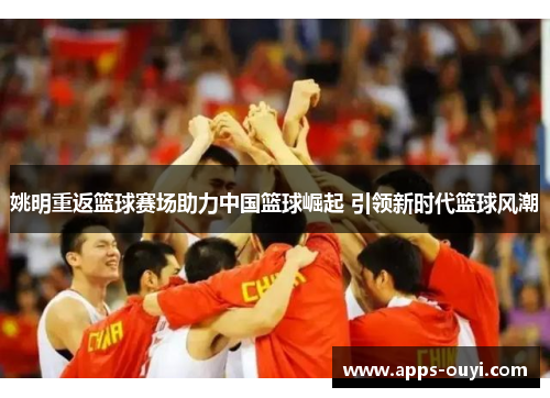 姚明重返篮球赛场助力中国篮球崛起 引领新时代篮球风潮